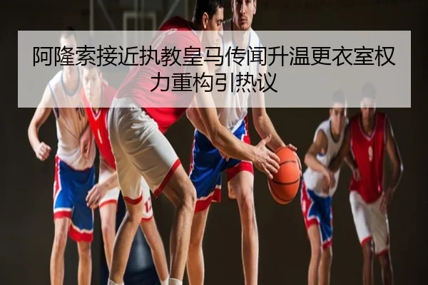 阿隆索接近执教皇马传闻升温更衣室权力重构引热议