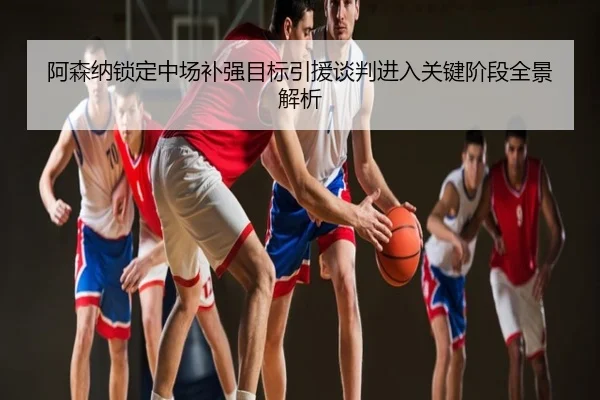 阿森纳锁定中场补强目标引援谈判进入关键阶段全景解析