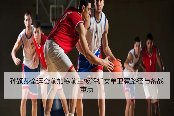 孙颖莎全运会前加练前三板解析女单卫冕路径与备战重点