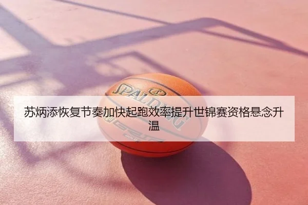 苏炳添恢复节奏加快起跑效率提升世锦赛资格悬念升温