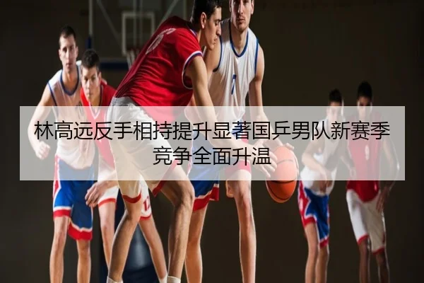 林高远反手相持提升显著国乒男队新赛季竞争全面升温