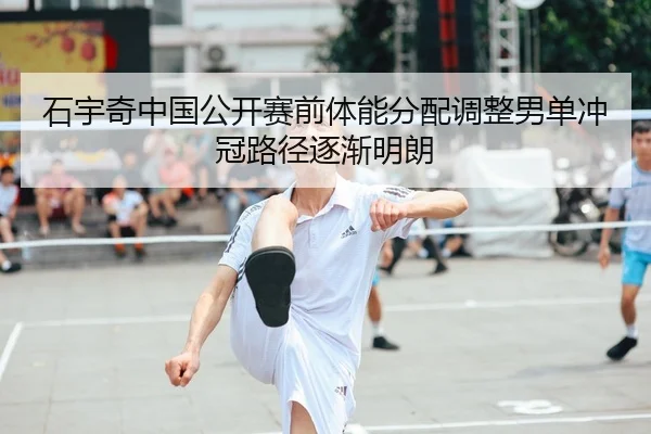石宇奇中国公开赛前体能分配调整男单冲冠路径逐渐明朗