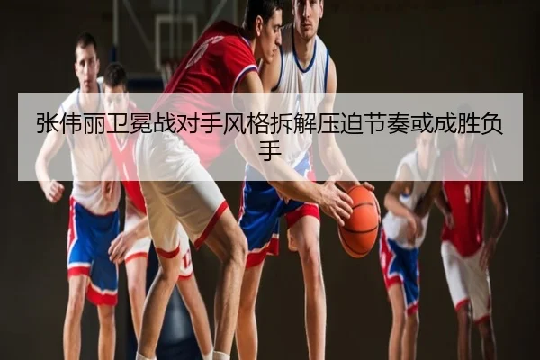 张伟丽卫冕战对手风格拆解压迫节奏或成胜负手
