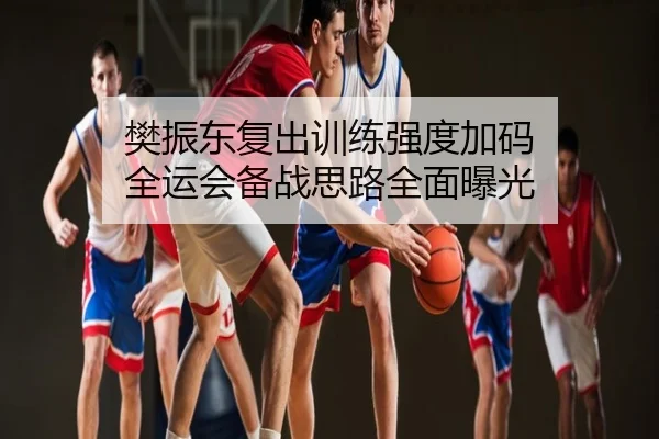 樊振东复出训练强度加码 全运会备战思路全面曝光